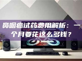 乐山鼻咽癌试药费用解析：一个月要花这么多钱？