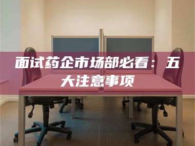 乐山面试药企市场部必看：五大注意事项