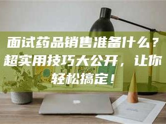 乐山面试药品销售准备什么？超实用技巧大公开，让你轻松搞定！