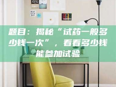 乐山题目：揭秘“试药一般多少钱一次”，看看多少钱能参加试验