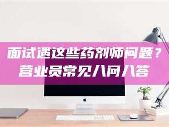 乐山面试遇这些药剂师问题？营业员常见八问八答