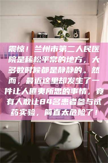 乐山震惊！兰州市第二人民医院是稀松平常的地方，大多数时候都是静静的。然而，最近这里却发生了一件让人匪夷所思的事情，竟有人敢让84名患者参与试药实验，简直太危险了！