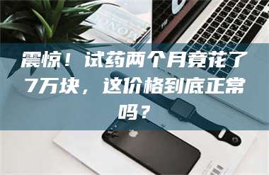 乐山震惊！试药两个月竟花了7万块，这价格到底正常吗？