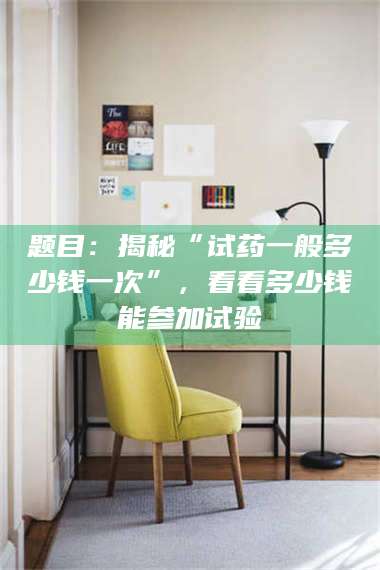 乐山题目：揭秘“试药一般多少钱一次”，看看多少钱能参加试验 第1张