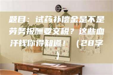乐山题目：试药补偿金是不是劳务报酬要交税？这些血汗钱你得知道！（28字） 第1张