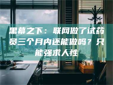 乐山黑幕之下：联网做了试药员三个月内还能做吗？只能强求人性