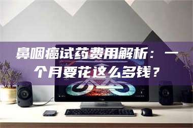 乐山鼻咽癌试药费用解析：一个月要花这么多钱？